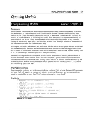 DEVELOPING ADVANCED MODELS

431

Queuing Models
Erlang Queuing Models

Model: EZQUEUE

Background
The telephone, communications, and computer industries have long used queuing models to estimate
the performance of a service system in the face of random demand. The two most frequently used
models are the Erlang loss and Erlang waiting models. In both cases, customers arrive randomly at a
number of identical servers. In the Erlang loss model, there is no queue, so any customer finding all
servers busy is lost. In the Erlang waiting model, there is an infinite queue space, so any customer
finding all servers busy waits until a server is free. In either case, the major measure of performance is
the fraction of customers that find all servers busy.
To compute a system’s performance, we must know the load placed on the system per unit of time and
the number of servers. The load is a unitless measure of the amount of work arriving per unit of time.
For example, if 20 customers arrive each hour and each requires ½ hour of work, then the arriving load
is 10 (20 customers per hour multiplied by ½ hour per customer).
The most crucial probabilistic assumption in both cases is the number of arrivals per unit of time is
Poisson distributed with a constant mean. The held case (with a queue) further requires that service
times be exponentially distributed. If the arriving load is denoted AL and the number of servers by NS,
then the expected fraction finding all servers busy is given in the loss case by @PEL(AL, NS) and in
the held case by @PEB(AL, NS).

The Problem in Words
You manage the customer service department of your business. Calls arrive at the rate of 25 customers
per hour. Each call requires an average of 6 minutes to process. How many service representatives
would be required for no more than 5% of customers to receive a busy signal?

The Model
! Arrival rate of customers/ hour;
AR = 25;
! Service time per customer in minutes;
STM = 6;
! Service time per customer in hours;
STH = STM/ 60;
! Fraction customers finding all servers busy;
FB = .05;
! The PEL function finds number of servers
needed, NS;
FB = @PEL(AR * STH, NS);

Model: EZQUEUE

 