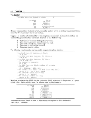 432 CHAPTER 12

The Solution
Feasible solution found at step:
Variable
AR
STM
STH
FB
NS

0

Value
25.00000
6.000000
0.1000000
0.5000000E-01
5.475485

Because we cannot have fractional servers, we need at least six servers to meet our requirement that no
more than 5% of customers find all servers busy.
Suppose you install a sufficient number of incoming lines, so customers finding all servers busy can
wait. Further, you will still use six servers. You want to find the following:
♦
♦
♦
♦

the fraction of customers finding all servers busy,
the average waiting time for customers who wait,
the average overall waiting time, and
the average number waiting.

The following variation on the previous model computes these four statistics:
! Arrival rate of customers/ hour;
AR = 25;
! Service time per customer in minutes;
STM = 6;
! Service time per customer in hours;
STH = STM/ 60;
! The number of servers;
NS = 6;
! The PEL function finds number of servers
needed, NS;
FB = @PEB(AR * STH, NS);
! The conditional wait time for those who wait;
WAITC = 1 / (NS / STH - AR);
! The unconditional wait time;
WAITU = FB * WAITC;
! The average number waiting;
NWAIT = AR * WAITU;

Note how we now use the @PEB function, rather than @PEL, to account for the presence of a queue
to hold callers finding all lines busy. The solution to the modified model is:
Variable
AR
STM
STH
NS
FB
WAITC
WAITU
NWAIT

Value
25.00000
6.000000
0.1000000
6.000000
0.4744481E-01
0.2857143E-01
0.1355566E-02
0.3388915E-01

Remember the unit of time is an hour, so the expected waiting time for those who wait is
.2857 * 60 = 1.7 minutes.

 
