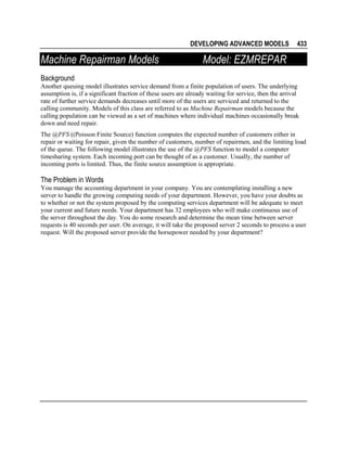 DEVELOPING ADVANCED MODELS

Machine Repairman Models

433

Model: EZMREPAR

Background
Another queuing model illustrates service demand from a finite population of users. The underlying
assumption is, if a significant fraction of these users are already waiting for service, then the arrival
rate of further service demands decreases until more of the users are serviced and returned to the
calling community. Models of this class are referred to as Machine Repairman models because the
calling population can be viewed as a set of machines where individual machines occasionally break
down and need repair.
The @PFS ((Poisson Finite Source) function computes the expected number of customers either in
repair or waiting for repair, given the number of customers, number of repairmen, and the limiting load
of the queue. The following model illustrates the use of the @PFS function to model a computer
timesharing system. Each incoming port can be thought of as a customer. Usually, the number of
incoming ports is limited. Thus, the finite source assumption is appropriate.

The Problem in Words
You manage the accounting department in your company. You are contemplating installing a new
server to handle the growing computing needs of your department. However, you have your doubts as
to whether or not the system proposed by the computing services department will be adequate to meet
your current and future needs. Your department has 32 employees who will make continuous use of
the server throughout the day. You do some research and determine the mean time between server
requests is 40 seconds per user. On average, it will take the proposed server 2 seconds to process a user
request. Will the proposed server provide the horsepower needed by your department?

 