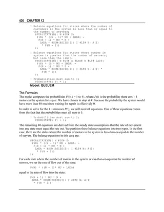 436 CHAPTER 12
! Balance equations for states where the number of
customers in the system is less than or equal to
the number of servers;
@FOR(STATE(N)| N #LE# S:
P(N) * ((N - 1)* MU + LMDA) =
P(N + 1) * MU * N +
LMDA * @SUM(BSIZE(I)| I #LT# N: A(I)
* P(N - I))
);
! Balance equations for states where number in
system is greater than the number of servers,
but less than the limit;
@FOR(STATE(N)| N #GT# S #AND# N #LT# LAST:
P(N) * (S * MU + LMDA) =
P(N + 1) * MU * S +
LMDA * @SUM(BSIZE(I)| I #LT# N: A(I) *
P(N - I))
);
! Probabilities must sum to 1;
@SUM(STATE: P) = 1;

Model: QUEUEM

The Formulas
The model computes the probabilities P(i), i = 1 to 41, where P(i) is the probability there are i - 1
motors in the system for repair. We have chosen to stop at 41 because the probability the system would
have more than 40 machines waiting for repair is effectively 0.
In order to solve for the 41 unknown P(i), we will need 41 equations. One of these equations comes
from the fact that the probabilities must all sum to 1:
! Probabilities must sum to 1;
@SUM(STATE: P) = 1;

The remaining 40 equations are derived from the steady state assumptions that the rate of movement
into any state must equal the rate out. We partition these balance equations into two types. In the first
case, there are the states where the number of motors in the system is less-than-or-equal-to the number
of servers. The balance equations in this case are:
@FOR(STATE(N)| N #LE# S:
P(N) * ((N - 1)* MU + LMDA) =
P(N + 1) * MU * N +
LMDA * @SUM(BSIZE(I)| I #LT# N: A(I)
* P(N - I))
);

For each state where the number of motors in the system is less-than-or-equal-to the number of
servers, we set the rate of flow out of the state:
P(N) * ((N - 1)* MU + LMDA)

equal to the rate of flow into the state:
P(N + 1) * MU * N +
LMDA * @SUM(BSIZE(I)| I #LT# N: A(I)
* P(N - I))

 