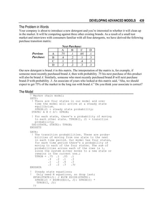 DEVELOPING ADVANCED MODELS

439

The Problem in Words
Your company is about to introduce a new detergent and you’re interested in whether it will clean up
in the market. It will be competing against three other existing brands. As a result of a small test
market and interviews with consumers familiar with all four detergents, we have derived the following
purchase transition matrix:

Previous
Purchase:

A
B
C
D

Next Purchase:
A
B
C
.75
.1
.05
.4
.2
.1
.1
.2
.4
.2
.2
.3

D
.1
.3
.3
.3

Our new detergent is brand A in this matrix. The interpretation of the matrix is, for example, if
someone most recently purchased brand A, then with probability .75 his next purchase of this product
will also be brand A. Similarly, someone who most recently purchased brand B will next purchase
brand D with probability .3. An associate of yours who looked at this matrix said, “Aha, we should
expect to get 75% of the market in the long run with brand A.” Do you think your associate is correct?

The Model
! Markov chain model;
SETS:
! There are four states in our model and over
time the model will arrive at a steady state
equilibrium.
SPROB(J) = steady state probability;
STATE/ A B C D/: SPROB;
! For each state, there's a probability of moving
to each other state. TPROB(I, J) = transition
probability;
SXS(STATE, STATE): TPROB;
ENDSETS
DATA:
! The transition probabilities. These are probabilities of moving from one state to the next
in each time period. Our model has four states,
for each time period there's a probability of
moving to each of the four states. The sum of
probabilities across each of the rows is 1,
since the system either moves to a new state or
remains in the current one.;
TPROB = .75 .1 .05 .1
.4
.2 .1
.3
.1
.2 .4
.3
.2
.2 .3
.3;
ENDDATA
!
!

Steady state equations;
Only need N equations, so drop last;
@FOR(STATE(J)| J #LT# @SIZE(STATE):
SPROB(J) = @SUM(SXS(I, J): SPROB(I) *
TPROB(I, J))
);

 