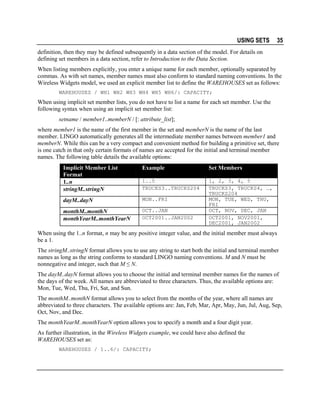 USING SETS

35

definition, then they may be defined subsequently in a data section of the model. For details on
defining set members in a data section, refer to Introduction to the Data Section.
When listing members explicitly, you enter a unique name for each member, optionally separated by
commas. As with set names, member names must also conform to standard naming conventions. In the
Wireless Widgets model, we used an explicit member list to define the WAREHOUSES set as follows:
WAREHOUSES / WH1 WH2 WH3 WH4 WH5 WH6/: CAPACITY;

When using implicit set member lists, you do not have to list a name for each set member. Use the
following syntax when using an implicit set member list:
setname / member1..memberN / [: attribute_list];
where member1 is the name of the first member in the set and memberN is the name of the last
member. LINGO automatically generates all the intermediate member names between member1 and
memberN. While this can be a very compact and convenient method for building a primitive set, there
is one catch in that only certain formats of names are accepted for the initial and terminal member
names. The following table details the available options:
Implicit Member List
Format
1..n
stringM..stringN

Example

Set Members

1..5
TRUCKS3..TRUCKS204

dayM..dayN

MON..FRI

monthM..monthN
monthYearM..monthYearN

OCT..JAN
OCT2001..JAN2002

1, 2, 3, 4, 5
TRUCKS3, TRUCKS4, …,
TRUCKS204
MON, TUE, WED, THU,
FRI
OCT, NOV, DEC, JAN
OCT2001, NOV2001,
DEC2001, JAN2002

When using the 1..n format, n may be any positive integer value, and the initial member must always
be a 1.
The stringM..stringN format allows you to use any string to start both the initial and terminal member
names as long as the string conforms to standard LINGO naming conventions. M and N must be
nonnegative and integer, such that M ≤ N.
The dayM..dayN format allows you to choose the initial and terminal member names for the names of
the days of the week. All names are abbreviated to three characters. Thus, the available options are:
Mon, Tue, Wed, Thu, Fri, Sat, and Sun.
The monthM..monthN format allows you to select from the months of the year, where all names are
abbreviated to three characters. The available options are: Jan, Feb, Mar, Apr, May, Jun, Jul, Aug, Sep,
Oct, Nov, and Dec.
The monthYearM..monthYearN option allows you to specify a month and a four digit year.
As further illustration, in the Wireless Widgets example, we could have also defined the
WAREHOUSES set as:
WAREHOUSES / 1..6/: CAPACITY;

 