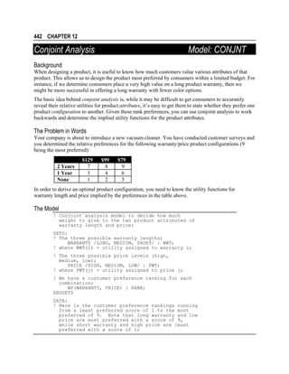 442 CHAPTER 12

Conjoint Analysis

Model: CONJNT

Background
When designing a product, it is useful to know how much customers value various attributes of that
product. This allows us to design the product most preferred by consumers within a limited budget. For
instance, if we determine consumers place a very high value on a long product warranty, then we
might be more successful in offering a long warranty with fewer color options.
The basic idea behind conjoint analysis is, while it may be difficult to get consumers to accurately
reveal their relative utilities for product attributes, it’s easy to get them to state whether they prefer one
product configuration to another. Given these rank preferences, you can use conjoint analysis to work
backwards and determine the implied utility functions for the product attributes.

The Problem in Words
Your company is about to introduce a new vacuum cleaner. You have conducted customer surveys and
you determined the relative preferences for the following warranty/price product configurations (9
being the most preferred):
2 Years
1 Year
None

$129
7
3
1

$99
8
4
2

$79
9
6
5

In order to derive an optimal product configuration, you need to know the utility functions for
warranty length and price implied by the preferences in the table above.

The Model
! Conjoint analysis model to decide how much
weight to give to the two product attributes of
warranty length and price;
SETS:
! The three possible warranty lengths;
WARRANTY /LONG, MEDIUM, SHORT/ : WWT;
! where WWT(i) = utility assigned to warranty i;
! The three possible price levels (high,
medium, low);
PRICE /HIGH, MEDIUM, LOW/ : PWT;
! where PWT(j) = utility assigned to price j;
! We have a customer preference ranking for each
combination;
WP(WARRANTY, PRICE) : RANK;
ENDSETS
DATA:
! Here is the customer preference rankings running
from a least preferred score of 1 to the most
preferred of 9. Note that long warranty and low
price are most preferred with a score of 9,
while short warranty and high price are least
preferred with a score of 1;

 