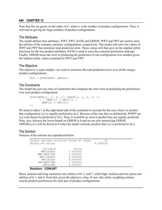 444 CHAPTER 12
Note that this set grows on the order of n2, where n is the number of product configurations. Thus, it
will tend to get big for large numbers of product configurations.

The Attributes
The model defines four attributes: WWT, PWT, RANK and ERROR. WWT and PWT are used to store
the utilities of the warranty and price configurations, respectively. The model will solve for values of
WWT and PWT that minimize total prediction error. These values will then give us the implied utility
functions for the two product attributes. RANK is used to store the customer preference rankings.
Finally, ERROR stores the error in predicting the preference of one configuration over another given
the implied utility values contained in WWT and PWT.

The Objective
The objective is quite simplewe want to minimize the total prediction error over all the unique
product configurations:
MIN = @SUM(WPWP: ERROR);

The Constraints
The model has just one class of constraints that computes the error term in predicting the preferences
over each product configuration:
@FOR(WPWP(i, j, k, l): ERROR(i, j, k, l) >=
1 + (WWT(i) + PWT(j)) (WWT(k) + PWT(l))
);

We need to add a 1 to the right-hand side of the constraint to account for the case where we predict
that configuration (i,j) is equally preferred to (k,l). Because of the way that we defined the WPWP set,
(i,j) will always be preferred to (k,l). Thus, it would be an error to predict they are equally preferred.
Note, also, because the lower bound on ERROR is 0 and we are also minimizing ERROR,
ERROR(i,j,k,l) will be driven to 0 when the model correctly predicts that (i,j) is preferred to (k,l).

The Solution
Portions of the solution are reproduced below:
Global optimal solution found at step:
Objective value:
Variable
WWT(LONG)
WWT(MEDIUM)
WWT(SHORT)
PWT(HIGH)
PWT(MEDIUM)
PWT(LOW)

35
0.000000

Value
7.000000
2.000000
0.000000
0.000000
1.000000
4.000000

Solution: CONJNT
Short, medium and long warranties rate utilities of 0, 2, and 7, while high, medium and low prices rate
utilities of 0, 1, and 4. Note that, given the objective value of zero, this utility weighting scheme
exactly predicts preferences for each pair of product configurations.

 
