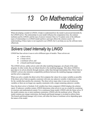 13 On Mathematical
Modeling
When developing a model in LINGO, it helps to understand how the model is processed internally by
the LINGO solver. The relationships in your model influence the computation time, the solution
methods used by LINGO, and the type of answer returned. Here we’ll explain some of the different
types of relationships in a LINGO model and how each type affects the solution search. An
understanding of these topics is not required to use LINGO, but it can help you use the software more
effectively.

Solvers Used Internally by LINGO
LINGO has four solvers it uses to solve different types of models. These solvers are:
♦
♦
♦
♦

a direct solver,
a linear solver,
a nonlinear solver, and
a branch-and-bound manager.

The LINGO solvers, unlike solvers sold with other modeling languages, are all part of the same
program. In other words, they are linked directly to the modeling language. This allows LINGO to
pass data to its solvers directly through memory, rather than through intermediate files. Direct links to
LINGO’s solvers also minimize compatibility problems between the modeling language component
and the solver components.
When you solve a model, the direct solver first computes the values for as many variables as possible.
If the direct solver finds an equality constraint with only one unknown variable, it determines a value
for the variable that satisfies the constraint. The direct solver stops when it runs out of unknown
variables or there are no longer any equality constraints with a single remaining unknown variable.
Once the direct solver is finished, if all variables have been computed, LINGO displays the solution
report. If unknown variables remain, LINGO determines what solvers to use on a model by examining
its structure and mathematical content. For a continuous linear model, LINGO calls the linear solver. If
the model contains one or more nonlinear constraints, LINGO calls the nonlinear solver. When the
model contains any integer restrictions, the branch-and-bound manager is invoked to enforce them.
The branch-and-bound manager will, in turn, call either the linear or nonlinear solver depending upon
the nature of the model.

445

 