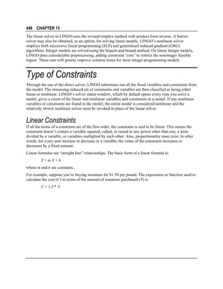 446 CHAPTER 13
The linear solver in LINGO uses the revised simplex method with product form inverse. A barrier
solver may also be obtained, as an option, for solving linear models. LINGO’s nonlinear solver
employs both successive linear programming (SLP) and generalized reduced gradient (GRG)
algorithms. Integer models are solved using the branch-and-bound method. On linear integer models,
LINGO does considerable preprocessing, adding constraint “cuts” to restrict the noninteger feasible
region. These cuts will greatly improve solution times for most integer programming models.

Type of Constraints
Through the use of the direct solver, LINGO substitutes out all the fixed variables and constraints from
the model. The remaining reduced set of constraints and variables are then classified as being either
linear or nonlinear. LINGO’s solver status window, which by default opens every time you solve a
model, gives a count of the linear and nonlinear variables and constraints in a model. If any nonlinear
variables or constraints are found in the model, the entire model is considered nonlinear and the
relatively slower nonlinear solver must be invoked in place of the linear solver.

Linear Constraints
If all the terms of a constraint are of the first order, the constraint is said to be linear. This means the
constraint doesn’t contain a variable squared, cubed, or raised to any power other than one, a term
divided by a variable, or variables multiplied by each other. Also, proportionality must exist. In other
words, for every unit increase or decrease in a variable, the value of the constraint increases or
decreases by a fixed amount.
Linear formulas are “straight line” relationships. The basic form of a linear formula is:
Y=mX+b
where m and b are constants.
For example, suppose you’re buying tomatoes for $1.50 per pound. The expression or function used to
calculate the cost (C) in terms of the amount of tomatoes purchased (T) is:
C = 1.5 * T.

 
