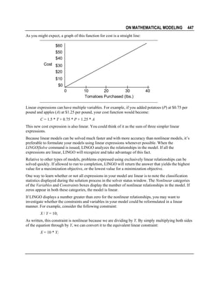 ON MATHEMATICAL MODELING

447

As you might expect, a graph of this function for cost is a straight line:

$60
$50
$40
Cost $30
$20
$10
$0
0

10
20
30
Tomatoes Purchased (lbs.)

40

Linear expressions can have multiple variables. For example, if you added potatoes (P) at $0.75 per
pound and apples (A) at $1.25 per pound, your cost function would become:
C = 1.5 * T + 0.75 * P + 1.25 * A
This new cost expression is also linear. You could think of it as the sum of three simpler linear
expressions.
Because linear models can be solved much faster and with more accuracy than nonlinear models, it’s
preferable to formulate your models using linear expressions whenever possible. When the
LINGO|Solve command is issued, LINGO analyzes the relationships in the model. If all the
expressions are linear, LINGO will recognize and take advantage of this fact.
Relative to other types of models, problems expressed using exclusively linear relationships can be
solved quickly. If allowed to run to completion, LINGO will return the answer that yields the highest
value for a maximization objective, or the lowest value for a minimization objective.
One way to learn whether or not all expressions in your model are linear is to note the classification
statistics displayed during the solution process in the solver status window. The Nonlinear categories
of the Variables and Constraints boxes display the number of nonlinear relationships in the model. If
zeros appear in both these categories, the model is linear.
If LINGO displays a number greater than zero for the nonlinear relationships, you may want to
investigate whether the constraints and variables in your model could be reformulated in a linear
manner. For example, consider the following constraint:
X / Y = 10;
As written, this constraint is nonlinear because we are dividing by Y. By simply multiplying both sides
of the equation through by Y, we can convert it to the equivalent linear constraint:
X = 10 * Y;

 