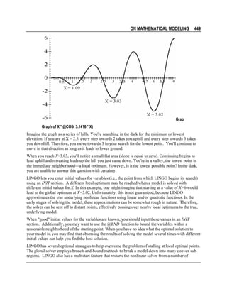 ON MATHEMATICAL MODELING

449

Grap
Graph of X * @COS( 3.1416 * X)
Imagine the graph as a series of hills. You're searching in the dark for the minimum or lowest
elevation. If you are at X = 2.5, every step towards 2 takes you uphill and every step towards 3 takes
you downhill. Therefore, you move towards 3 in your search for the lowest point. You'll continue to
move in that direction as long as it leads to lower ground.
When you reach X=3.03, you'll notice a small flat area (slope is equal to zero). Continuing begins to
lead uphill and retreating leads up the hill you just came down. You're in a valley, the lowest point in
the immediate neighborhooda local optimum. However, is it the lowest possible point? In the dark,
you are unable to answer this question with certainty.
LINGO lets you enter initial values for variables (i.e., the point from which LINGO begins its search)
using an INIT section. A different local optimum may be reached when a model is solved with
different initial values for X. In this example, one might imagine that starting at a value of X=6 would
lead to the global optimum at X=5.02. Unfortunately, this is not guaranteed, because LINGO
approximates the true underlying nonlinear functions using linear and/or quadratic functions. In the
early stages of solving the model, these approximations can be somewhat rough in nature. Therefore,
the solver can be sent off to distant points, effectively passing over nearby local optimums to the true,
underlying model.
When "good" initial values for the variables are known, you should input these values in an INIT
section. Additionally, you may want to use the @BND function to bound the variables within a
reasonable neighborhood of the starting point. When you have no idea what the optimal solution to
your model is, you may find that observing the results of solving the model several times with different
initial values can help you find the best solution.
LINGO has several optional strategies to help overcome the problem of stalling at local optimal points.
The global solver employs branch-and-bound methods to break a model down into many convex subregions. LINGO also has a multistart feature that restarts the nonlinear solver from a number of

 