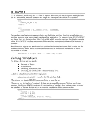36

CHAPTER 2

As an alternative, when using this 1..n form of implicit definition, you may also place the length of the
set in a data section, and then reference this length in a subsequent sets section as we do here:
DATA:
NUMBER_OF_WH = 6;
ENDDATA
SETS:
WAREHOUSES / 1..NUMBER_OF_WH/: CAPACITY;
ENDSETS

Set members may have one or more attributes specified in the attribute_list of the set definition. An
attribute is simply some property each member of the set displays. For instance, in the WAREHOUSES
set above, there is a single attribute titled CAPACITY, which is used to represent the shipping capacity
of the WAREHOUSE. Attribute names must follow standard naming conventions and be separated by
commas.
For illustration, suppose our warehouses had additional attributes related to the their location and the
number of loading docks. These additional attributes could be added to the attribute list of the set
declaration as follows:
WAREHOUSES / 1..6/: CAPACITY, LOCATION, DOCKS;

Defining Derived Sets
To define a derived set, you specify:
♦
♦
♦
♦

the name of the set,
its parent sets,
optionally, its members, and
optionally, any attributes the set members may have.

A derived set definition has the following syntax:
setname(parent_set_list) [ / member_list /] [: attribute_list];
The setname is a standard LINGO name you choose to name the set.
The parent_set_list is a list of previously defined sets, separated by commas. Without specifying a
member_list element, LINGO constructs all combinations of members from each parent set to create
the members of the new derived set. As an example, consider the following sets section:
SETS:
PRODUCT / A B/;
MACHINE / M N/;
WEEK / 1..2/;
ALLOWED(PRODUCT, MACHINE, WEEK);
ENDSETS

 