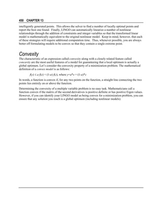 450 CHAPTER 13
intelligently generated points. This allows the solver to find a number of locally optimal points and
report the best one found. Finally, LINGO can automatically linearize a number of nonlinear
relationships through the addition of constraints and integer variables so that the transformed linear
model is mathematically equivalent to the original nonlinear model. Keep in mind, however, that each
of these strategies will require additional computation time. Thus, whenever possible, you are always
better off formulating models to be convex so that they contain a single extreme point.

Convexity
The characteristic of an expression called convexity along with a closely related feature called
concavity are the most useful features of a model for guaranteeing that a local optimum is actually a
global optimum. Let’s consider the convexity property of a minimization problem. The mathematical
definition of a convex model is as follows:
f(y) ≤ a f(x) + (1-a) f(z), where y=a*x + (1-a)*z
In words, a function is convex if, for any two points on the function, a straight line connecting the two
points lies entirely on or above the function.
Determining the convexity of a multiple variable problem is no easy task. Mathematicians call a
function convex if the matrix of the second derivatives is positive definite or has positive Eigen values.
However, if you can identify your LINGO model as being convex for a minimization problem, you can
ensure that any solution you reach is a global optimum (including nonlinear models).

 