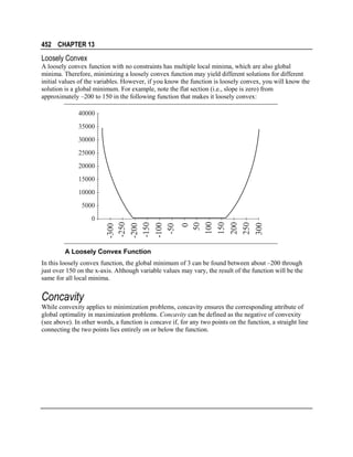 452 CHAPTER 13

Loosely Convex
A loosely convex function with no constraints has multiple local minima, which are also global
minima. Therefore, minimizing a loosely convex function may yield different solutions for different
initial values of the variables. However, if you know the function is loosely convex, you will know the
solution is a global minimum. For example, note the flat section (i.e., slope is zero) from
approximately –200 to 150 in the following function that makes it loosely convex:

40000
35000
30000
25000
20000
15000
10000

0
50
100
150
200
250
300

0

-300
-250
-200
-150
-100
-50

5000

A Loosely Convex Function
In this loosely convex function, the global minimum of 3 can be found between about –200 through
just over 150 on the x-axis. Although variable values may vary, the result of the function will be the
same for all local minima.

Concavity
While convexity applies to minimization problems, concavity ensures the corresponding attribute of
global optimality in maximization problems. Concavity can be defined as the negative of convexity
(see above). In other words, a function is concave if, for any two points on the function, a straight line
connecting the two points lies entirely on or below the function.

 