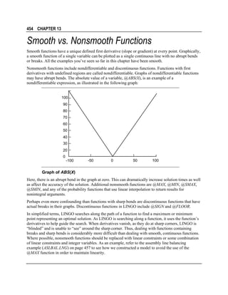454 CHAPTER 13

Smooth vs. Nonsmooth Functions
Smooth functions have a unique defined first derivative (slope or gradient) at every point. Graphically,
a smooth function of a single variable can be plotted as a single continuous line with no abrupt bends
or breaks. All the examples you’ve seen so far in this chapter have been smooth.
Nonsmooth functions include nondifferentiable and discontinuous functions. Functions with first
derivatives with undefined regions are called nondifferentiable. Graphs of nondifferentiable functions
may have abrupt bends. The absolute value of a variable, @ABS(X), is an example of a
nondifferentiable expression, as illustrated in the following graph:
100
90
80
70
60
50
40
30
20
0

-100

-50

0

50

100

Graph of ABS(X)
Here, there is an abrupt bend in the graph at zero. This can dramatically increase solution times as well
as affect the accuracy of the solution. Additional nonsmooth functions are @MAX, @MIN, @SMAX,
@SMIN, and any of the probability functions that use linear interpolation to return results for
nonintegral arguments.
Perhaps even more confounding than functions with sharp bends are discontinuous functions that have
actual breaks in their graphs. Discontinuous functions in LINGO include @SIGN and @FLOOR.
In simplified terms, LINGO searches along the path of a function to find a maximum or minimum
point representing an optimal solution. As LINGO is searching along a function, it uses the function’s
derivatives to help guide the search. When derivatives vanish, as they do at sharp corners, LINGO is
“blinded” and is unable to “see” around the sharp corner. Thus, dealing with functions containing
breaks and sharp bends is considerably more difficult than dealing with smooth, continuous functions.
Where possible, nonsmooth functions should be replaced with linear constraints or some combination
of linear constraints and integer variables. As an example, refer to the assembly line balancing
example (ASLBAL.LNG) on page 457 to see how we constructed a model to avoid the use of the
@MAX function in order to maintain linearity.

 