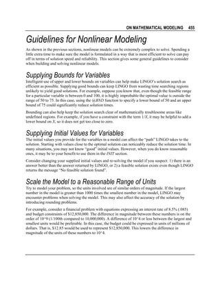 ON MATHEMATICAL MODELING

455

Guidelines for Nonlinear Modeling
As shown in the previous sections, nonlinear models can be extremely complex to solve. Spending a
little extra time to make sure the model is formulated in a way that is most efficient to solve can pay
off in terms of solution speed and reliability. This section gives some general guidelines to consider
when building and solving nonlinear models.

Supplying Bounds for Variables
Intelligent use of upper and lower bounds on variables can help make LINGO’s solution search as
efficient as possible. Supplying good bounds can keep LINGO from wasting time searching regions
unlikely to yield good solutions. For example, suppose you know that, even though the feasible range
for a particular variable is between 0 and 100, it is highly improbable the optimal value is outside the
range of 50 to 75. In this case, using the @BND function to specify a lower bound of 50 and an upper
bound of 75 could significantly reduce solution times.
Bounding can also help keep the solution search clear of mathematically troublesome areas like
undefined regions. For example, if you have a constraint with the term 1/X, it may be helpful to add a
lower bound on X, so it does not get too close to zero.

Supplying Initial Values for Variables
The initial values you provide for the variables in a model can affect the “path” LINGO takes to the
solution. Starting with values close to the optimal solution can noticeably reduce the solution time. In
many situations, you may not know “good” initial values. However, when you do know reasonable
ones, it may be to your benefit to use them in the INIT section.
Consider changing your supplied initial values and re-solving the model if you suspect: 1) there is an
answer better than the answer returned by LINGO, or 2) a feasible solution exists even though LINGO
returns the message “No feasible solution found”.

Scale the Model to a Reasonable Range of Units
Try to model your problem, so the units involved are of similar orders of magnitude. If the largest
number in the model is greater than 1000 times the smallest number in the model, LINGO may
encounter problems when solving the model. This may also affect the accuracy of the solution by
introducing rounding problems.
For example, consider a financial problem with equations expressing an interest rate of 8.5% (.085)
and budget constraints of $12,850,000. The difference in magnitude between these numbers is on the
order of 10^9 (1/100th compared to 10,000,000). A difference of 10^4 or less between the largest and
smallest units would be preferable. In this case, the budget could be expressed in units of millions of
dollars. That is, $12.85 would be used to represent $12,850,000. This lowers the difference in
magnitude of the units of these numbers to 10^4.

 