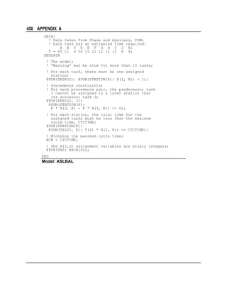 458 APPENDIX A
DATA:
! Data taken from Chase and Aquilano, POM;
! Each task has an estimated time required:
A B C D E F G H I J K;
T = 45 11 9 50 15 12 12 12 12 8 9;
ENDDATA
! The model;
! *Warning* may be slow for more than 15 tasks;
! For each task, there must be one assigned
station;
@FOR(TASK(I): @SUM(STATION(K): X(I, K)) = 1);
! Precedence constraints;
! For each precedence pair, the predecessor task
I cannot be assigned to a later station than
its successor task J;
@FOR(PRED(I, J):
@SUM(STATION(K):
K * X(J, K) - K * X(I, K)) >= 0);
! For each station, the total time for the
assigned tasks must be less than the maximum
cycle time, CYCTIME;
@FOR(STATION(K):
@SUM(TXS(I, K): T(I) * X(I, K)) <= CYCTIME);
! Minimize the maximum cycle time;
MIN = CYCTIME;
! The X(I,J) assignment variables are binary integers;
@FOR(TXS: @BIN(X));
END

Model: ASLBAL

 