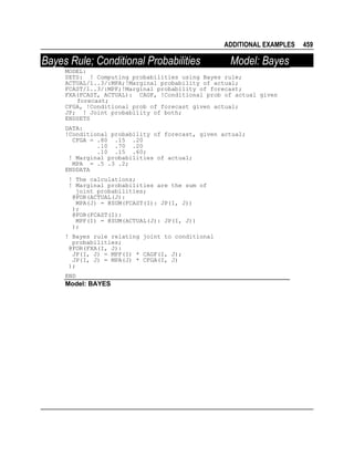 ADDITIONAL EXAMPLES

Bayes Rule; Conditional Probabilities

Model: Bayes

MODEL:
SETS: ! Computing probabilities using Bayes rule;
ACTUAL/1..3/:MPA;!Marginal probability of actual;
FCAST/1..3/:MPF;!Marginal probability of forecast;
FXA(FCAST, ACTUAL): CAGF, !Conditional prob of actual given
forecast;
CFGA, !Conditional prob of forecast given actual;
JP; ! Joint probability of both;
ENDSETS
DATA:
!Conditional probability of forecast, given actual;
CFGA = .80 .15 .20
.10 .70 .20
.10 .15 .60;
! Marginal probabilities of actual;
MPA = .5 .3 .2;
ENDDATA
! The calculations;
! Marginal probabilities are the sum of
joint probabilities;
@FOR(ACTUAL(J):
MPA(J) = @SUM(FCAST(I): JP(I, J))
);
@FOR(FCAST(I):
MPF(I) = @SUM(ACTUAL(J): JP(I, J))
);
! Bayes rule relating joint to conditional
probabilities;
@FOR(FXA(I, J):
JP(I, J) = MPF(I) * CAGF(I, J);
JP(I, J) = MPA(J) * CFGA(I, J)
);
END

Model: BAYES

459

 
