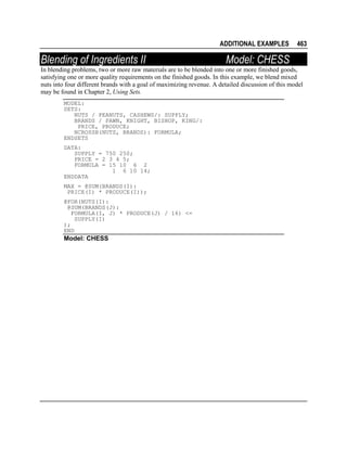 ADDITIONAL EXAMPLES

Blending of Ingredients II

463

Model: CHESS

In blending problems, two or more raw materials are to be blended into one or more finished goods,
satisfying one or more quality requirements on the finished goods. In this example, we blend mixed
nuts into four different brands with a goal of maximizing revenue. A detailed discussion of this model
may be found in Chapter 2, Using Sets.
MODEL:
SETS:
NUTS / PEANUTS, CASHEWS/: SUPPLY;
BRANDS / PAWN, KNIGHT, BISHOP, KING/:
PRICE, PRODUCE;
NCROSSB(NUTS, BRANDS): FORMULA;
ENDSETS
DATA:
SUPPLY = 750 250;
PRICE = 2 3 4 5;
FORMULA = 15 10 6 2
1 6 10 14;
ENDDATA
MAX = @SUM(BRANDS(I):
PRICE(I) * PRODUCE(I));
@FOR(NUTS(I):
@SUM(BRANDS(J):
FORMULA(I, J) * PRODUCE(J) / 16) <=
SUPPLY(I)
);
END

Model: CHESS

 
