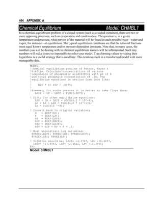 464 APPENDIX A

Chemical Equilibrium

Model: CHMBL1

In a chemical equilibrium problem of a closed system (such as a sealed container), there are two or
more opposing processes, such as evaporation and condensation. The question is: at a given
temperature and pressure, what portion of the material will be found in each possible state—water and
vapor, for instance—at equilibrium. The typical equilibrium conditions are that the ratios of fractions
must equal known temperature and/or pressure-dependent constants. Note that, in many cases, the
numbers you will be dealing with in chemical equilibrium models will be infinitesimal. Such tiny
numbers will make it next to impossible to solve your model. Transforming values by taking their
logarithms is a useful strategy that is used here. This tends to result in a transformed model with more
manageable data.
MODEL:
!Chemical equilibrium problem of Peters, Hayes &
!Hieftje. Calculate concentrations of various
!components of phosphoric acid(H3PO4) with pH of 8
!and total phosphate concentration of .10. The
!equilibrium equations in obvious form look like:
!
!
H2P * H/ H3P = .0075;
!
!However, for scale reasons it is better to take !logs thus;
LH2P + LH - LH3P = @LOG(.0075);
! Ditto for other equilibrium equations;
LHP + LH - LH2P = @LOG(6.2 * 10^-8);
LH + LP - LHP = @LOG(4.8 * 10^-13);
LH = @LOG(10 ^-8);
! Convert back to original variables;
H
= @EXP(LH);
P
= @EXP(LP);
HP = @EXP(LHP);
H2P = @EXP(LH2P);
H3P = @EXP(LH3P);
H3P + H2P + HP + P = .1;
! Must unconstrain log variables;
@FREE(LH2P); @FREE(LH); @FREE(LH3P);
@FREE(LHP); @FREE(LP);
! Solution should be: LH2P= -4.2767, LH= -18.4207,
LH3P= -17.8045, LHP= -2.4522, LP= -12.3965;
END

Model: CHMBL1

 