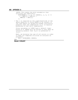 466 APPENDIX A
(NOTE: This makes the bold assumption that
utilities are additive!);
@FOR(WPWP(i, j, k, l): ERROR(i, j, k, l) >=
1 + (WWT(i) + PWT(j)) (WWT(k) + PWT(l))
);
! The 1 is required on the right-hand-side of the
above equation to force ERROR to be nonzero in
the case where our weighting scheme incorrectly
predicts that the combination (i,j) is equally
preferred to the (k,l) combination.
Since variables in LINGO have a default lower
bound of 0, ERROR will be driven to zero when we
correctly predict that (k,l) is preferred to
(i,j).
Next, we minimize the sum of all errors in order
to make our computed utilities as accurate as
possible;
MIN = @SUM(WPWP: ERROR);
END

Model: CONJNT

 