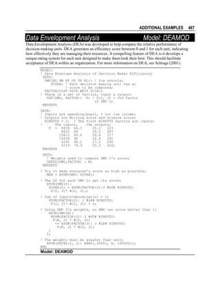 ADDITIONAL EXAMPLES

Data Envelopment Analysis

Model: DEAMOD

Data Envelopment Analysis (DEA) was developed to help compare the relative performance of
decision-making units. DEA generates an efficiency score between 0 and 1 for each unit, indicating
how effectively they are managing their resources. A compelling feature of DEA is it develops a
unique rating system for each unit designed to make them look their best. This should facilitate
acceptance of DEA within an organization. For more information on DEA, see Schrage (2001).
MODEL:
! Data Envelope Analysis of Decision Maker Efficiency;
SETS:
DMU/BL HW NT OP YK EL/: ! Six schools;
SCORE; ! Each decision making unit has a;
! score to be computed;
FACTOR/COST RICH WRIT SCIN/;
! There is a set of factors, input & output;
DXF(DMU, FACTOR): F; ! F(I, J) = Jth factor
of DMU I;
ENDSETS
DATA:
! Inputs are spending/pupil, % not low income;
! Outputs are Writing score and Science score;
NINPUTS = 2; ! The first NINPUTS factors are inputs;
!
The inputs,
the outputs;
F = 8939 64.3
25.2
223
8625 99
28.2
287
10813 99.6
29.4
317
10638 96
26.4
291
6240 96.2
27.2
295
4719 79.9
25.5
222;
ENDDATA
SETS:
! Weights used to compute DMU I's score;
DXFXD(DMU,FACTOR) : W;
ENDSETS
! Try to make everyone's score as high as possible;
MAX = @SUM(DMU: SCORE);
! The LP for each DMU to get its score;
@FOR(DMU(I):
SCORE(I) = @SUM(FACTOR(J)|J #GT# NINPUTS:
F(I, J)* W(I, J));
! Sum of inputs(denominator) = 1;
@SUM(FACTOR(J)| J #LE# NINPUTS:
F(I, J)* W(I, J)) = 1;
! Using DMU I's weights, no DMU can score better than 1;
@FOR(DMU(K):
@SUM(FACTOR(J)| J #GT# NINPUTS:
F(K, J) * W(I, J))
<= @SUM(FACTOR(J)| J #LE# NINPUTS:
F(K, J) * W(I, J))
)
);
! The weights must be greater than zero;
@FOR(DXFXD(I, J): @BND(.00001, X, 100000));
END

Model: DEAMOD

467

 