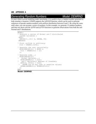 468 APPENDIX A

Generating Random Numbers

Model: DEMRND

In cases where you are modeling under uncertainty, it is useful to have a random number generator to
help simulate a situation. LINGO supports the @RAND function, which can be used to generate
sequences of pseudo random numbers with uniform distribution between 0 and 1. By using the same
seed value, you can recreate a series of numbers. In this example, we generate 15 random numbers,
and then use them with the @PSN and @PTD functions to generate observations from both the unit
Normal and T distributions.
MODEL:
! Generate a series of Normal and T distributed
random variables ;
SETS:
SERIES/1..15/: U, ZNORM, ZT;
ENDSETS
! First uniform is arbitrary;
U(1) = @RAND(.1234);
! Generate the rest recursively;
@FOR(SERIES(I)| I #GT# 1:
U(I) = @RAND(U(I - 1))
);
! Generate some...;
@FOR(SERIES(I):
!
Normal deviates...;
@PSN(ZNORM(I)) = U(I);
!
and t deviates(2 degrees of freedom);
@PTD(2, ZT(I)) = U(I);
!
ZNORM and ZT may take on negative values;
@FREE(ZNORM(I)); @FREE(ZT(I));
);
END

Model: DEMRND

 
