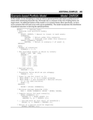 ADDITIONAL EXAMPLES

Scenario-based Portfolio Model

469

Model: DNRISK

In this model, we are attempting to come up with an optimal portfolio that meets a certain level of
return while minimizing downside risk. Downside risk is a measure of the risk of falling below our
target return. An additional feature of this model is it is scenario-based. More specifically, we have
seven scenarios that will each occur with a given probability. The model incorporates this distribution
of predicted outcomes in deriving the optimal portfolio.
MODEL:
! (dnrisk.lng);
! Downside risk portfolio model;
SETS:
ASSET: INVEST; ! Amount to invest in each asset;
SCENARIO:
TRETRN, ! Return under this scenario;
DRISK;
! Downside risk under this scenario;
TABLE( SCENARIO, ASSET):
ARETRN; ! Return in scenario I of asset J;
ENDSETS
DATA:
! Number of scenarios;
SCENARIO = 1..7;
! The available assets in which to invest;
ASSET = ATT GMC USX;
ARETRN =
-.071 .144 .169
.056 .107 -.035
.038 .321 .133
.089 .305 .732
.090 .195 .021
.083 .390 .131
.035 -.072 .006;
! Desired return;
DRETURN = .13;
! Threshold, below which we are unhappy;
THRESH = .11;
! Power to use for risk(1 or 2);
! When NPOW = 1, it is a linear program;
! When NPOW = 2 and threshold = desired return;
!
it is the semi-variance;
NPOW = 2;
ENDDATA
NSCEN = @SIZE( SCENARIO);
! Minimize average downside risk;
MIN = @SUM( SCENARIO: DRISK ^ NPOW)/ NSCEN;
! Compute return for each scenario;
@FOR( SCENARIO( I):
TRETRN( I) = @SUM( ASSET( J):
ARETRN( I, J) * INVEST( J));
! .. and how much we fall short of threshold ;
DRISK( I) >= THRESH - TRETRN( I);
! Return in a period could be negative;
@FREE( TRETRN( I));

 