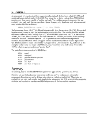 38

CHAPTER 2

As an example of a membership filter, suppose you have already defined a set called TRUCKS, and
each truck has an attribute called CAPACITY. You would like to derive a subset from TRUCKS that
contains only those trucks capable of hauling big loads. You could use an explicit member list, and
explicitly enter each truck that can carry heavy loads. However, why do all that work when you could
use a membership filter as follows:
HEAVY_DUTY(TRUCKS)|CAPACITY(&1) #GT# 50000:

We have named the set HEAVY_DUTY and have derived it from the parent set, TRUCKS. The vertical
bar character (|) is used to mark the beginning of a membership filter. The membership filter allows
only those trucks that have a hauling capacity (CAPACITY(&1)) greater than (#GT#) 50,000 into the
HEAVY_DUTY set. The &1 symbol in the filter is known as a set index placeholder. When building a
derived set that uses a membership filter, LINGO generates all the combinations of parent set
members. Each combination is then “plugged” into the membership condition to see if it passes the
test. The first primitive parent set’s member is plugged into &1, the second into &2, and so on. In this
example, we have only one parent set (TRUCKS), so &2 would not have made sense. The symbol
#GT# is a logical operator and means “greater than”.
The logical operators recognized by LINGO are:
#EQ#
#NE#
#GE#
#GT#
#LT#
#LE#

equal
not equal
greater-than-or-equal-to
greater than
less than
less-than-or-equal-to

Summary
In summary, keep in mind that LINGO recognizes two types of sets—primitive and derived.
Primitive sets are the fundamental objects in a model and can’t be broken down into smaller
components. Primitive sets can be defined using either an explicit or implicit list. When using an
explicit list, you enter each member individually in the set member list. With an implicit list, you enter
the initial and terminal set members and LINGO generates all the intermediate members.

 