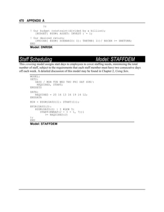 470 APPENDIX A
);
! Our budget constraint(divided by a billion);
[BUDGET] @SUM( ASSET: INVEST ) = 1;
! Our desired return;
[PRICER] @SUM( SCENARIO( I): TRETRN( I))/ NSCEN >= DRETURN;
END

Model: DNRISK

Staff Scheduling

Model: STAFFDEM

This covering model assigns start days to employees to cover staffing needs, minimizing the total
number of staff, subject to the requirements that each staff member must have two consecutive days
off each week. A detailed discussion of this model may be found in Chapter 2, Using Sets.
MODEL:
SETS:
DAYS / MON TUE WED THU FRI SAT SUN/:
REQUIRED, START;
ENDSETS
DATA:
REQUIRED = 20 16 13 16 19 14 12;
ENDDATA
MIN = @SUM(DAYS(I): START(I));
@FOR(DAYS(J):
@SUM(DAYS(I) | I #LE# 5:
START(@WRAP(J - I + 1, 7)))
>= REQUIRED(J)
);
END

Model: STAFFDEM

 