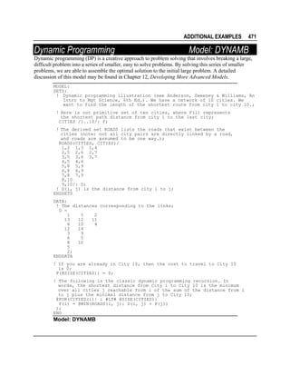 ADDITIONAL EXAMPLES

Dynamic Programming

471

Model: DYNAMB

Dynamic programming (DP) is a creative approach to problem solving that involves breaking a large,
difficult problem into a series of smaller, easy to solve problems. By solving this series of smaller
problems, we are able to assemble the optimal solution to the initial large problem. A detailed
discussion of this model may be found in Chapter 12, Developing More Advanced Models.
MODEL:
SETS:
! Dynamic programming illustration (see Anderson, Sweeney & Williams, An
Intro to Mgt Science, 6th Ed.). We have a network of 10 cities. We
want to find the length of the shortest route from city 1 to city 10.;
! Here is our primitive set of ten cities, where F(i) represents
the shortest path distance from city i to the last city;
CITIES /1..10/: F;
! The derived set ROADS lists the roads that exist between the
cities (note: not all city pairs are directly linked by a road,
and roads are assumed to be one way.);
ROADS(CITIES, CITIES)/
1,2 1,3 1,4
2,5 2,6 2,7
3,5 3,6 3,7
4,5 4,6
5,8 5,9
6,8 6,9
7,8 7,9
8,10
9,10/: D;
! D(i, j) is the distance from city i to j;
ENDSETS
DATA:
! The distances corresponding to the links;
D =
1
5
2
13
12
11
6
10
4
12
14
3
9
6
5
8
10
5
2;
ENDDATA
! If you are already in City 10, then the cost to travel to City 10
is 0;
F(@SIZE(CITIES)) = 0;
! The following is the classic dynamic programming recursion. In
words, the shortest distance from City i to City 10 is the minimum
over all cities j reachable from i of the sum of the distance from i
to j plus the minimal distance from j to City 10;
@FOR(CITIES(i)| i #LT# @SIZE(CITIES):
F(i) = @MIN(ROADS(i, j): D(i, j) + F(j))
);
END

Model: DYNAMB

 