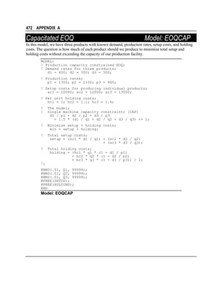 472 APPENDIX A

Capacitated EOQ

Model: EOQCAP

In this model, we have three products with known demand, production rates, setup costs, and holding
costs. The question is how much of each product should we produce to minimize total setup and
holding costs without exceeding the capacity of our production facility.
MODEL:
! Production capacity constrained EOQ;
! Demand rates for three products;
d1 = 400; d2 = 300; d3 = 300;
! Production rates;
p1 = 1300; p2 = 1100; p3 = 900;
! Setup costs for producing individual products;
sc1 = 10000; sc2 = 12000; sc3 = 13000;
! Per unit holding costs;
hc1 = 1; hc2 = 1.1; hc3 = 1.4;
!
!

The model;
Single machine capacity constraint; [CAP]
d1 / p1 + d2 / p2 + d3 / p3
+ 1.5 * (d1 / q1 + d2 / q2 + d3 / q3) <= 1;

!

Minimize setup + holding costs;
min = setup + holding;

!

Total setup costs;
setup = (sc1 * d1 / q1) + (sc2 * d2 / q2)
+ (sc3 * d3 / q3);

!

Total holding costs;
holding = (hc1 * q1 * (1 - d1 / p1)
+ hc2 * q2 * (1 - d2 / p2)
+ hc3 * q3 * (1 - d3 / p3)) / 2;

!;
@BND(.01, Q1, 99999);
@BND(.01, Q2, 99999);
@BND(.01, Q3, 99999);
@FREE(SETUP);
@FREE(HOLDING);
END

Model: EOQCAP

 
