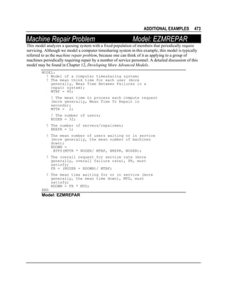 ADDITIONAL EXAMPLES

Machine Repair Problem

473

Model: EZMREPAR

This model analyzes a queuing system with a fixed population of members that periodically require
servicing. Although we model a computer timesharing system in this example, this model is typically
referred to as the machine repair problem, because one can think of it as applying to a group of
machines periodically requiring repair by a number of service personnel. A detailed discussion of this
model may be found in Chapter 12, Developing More Advanced Models.
MODEL:
! Model of a computer timesharing system;
! The mean think time for each user (more
generally, Mean Time Between Failures in a
repair system);
MTBF = 40;
! The mean time to process each compute request
(more generally, Mean Time To Repair in
seconds);
MTTR = 2;
! The number of users;
NUSER = 32;
! The number of servers/repairmen;
NREPR = 1;
! The mean number of users waiting or in service
(more generally, the mean number of machines
down);
NDOWN =
@PFS(MTTR * NUSER/ MTBF, NREPR, NUSER);
! The overall request for service rate (more
generally, overall failure rate), FR, must
satisfy;
FR = (NUSER - NDOWN)/ MTBF;
! The mean time waiting for or in service (more
generally, the mean time down), MTD, must
satisfy;
NDOWN = FR * MTD;
END

Model: EZMREPAR

 