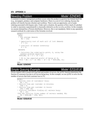 474 APPENDIX A

Newsboy Problem

Model: EZNEWS

A common inventory management problem occurs when the product in question has limited shelf life
(e.g., newspapers, produce, and computer hardware). There is a cost of over ordering, because the
product will shortly become obsolete and worthless. There is also an opportunity cost of under
ordering associated with forgone sales. Under such a situation, the question of how much of a product
to order to maximize expected profit is classically referred to as the newsboy problem. In this example,
we assume demand has a Poisson distribution. However, this is not mandatory. Refer to any operations
research textbook for a derivation of the formulas involved.
MODEL:
DATA:
! The average demand;
MU = 144;
! Opportunity cost of each unit of lost demand;
P = 11;
! Cost/unit of excess inventory;
H = 5;
ENDDATA
! Calculate the order-up-to point, S, using the
newsboy problem equation;
@PPS(MU, S) = P / (P + H);
! PS is the expected profit of being at S;
PS=P * MU - H * (S -MU) - (P + H) * @PPL(MU, S);
END

Model: EZNEWS

Simple Queuing Example

Model: EZQUEUE

Given a queue with a certain arriving load and number of servers, the @PEL function determines the
fraction of customers lost due to all servers being busy. In this example, we use @PEL to solve for the
number of servers that limit customer loss to 5%.
MODEL:
! Arrival rate of customers/ hour;
AR = 25;
! Service time per customer in minutes;
STM = 6;
! Service time per customer in hours;
STH = STM/ 60;
! Fraction customers finding all servers busy;
FB = .05;
!The PEL function finds number of servers needed, NS;
FB = @PEL(AR * STH, NS);
END

Model: EZQUEUE

 