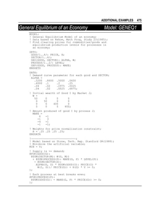 ADDITIONAL EXAMPLES

General Equilibrium of an Economy

Model: GENEQ1

MODEL:
! General Equilibrium Model of an economy;
! Data based on Kehoe, Math Prog, Study 23(1985);
! Find clearing prices for commodities/goods and
equilibrium production levels for processes in
an economy;
SETS:
GOOD/1..4/: PRICE, H;
SECTOR/1..4/;
GXS(GOOD, SECTOR): ALPHA, W;
PROCESS/1..2/: LEVEL;
GXP(GOOD, PROCESS): MAKE;
ENDSETS
DATA:
! Demand curve parameter for each good and SECTOR;
ALPHA =
.5200 .8600 .5000 .0600
.4000 .1
.2
.25
.04
.02
.2975 .0025
.04
.02
.0025 .6875;
! Initial wealth of Good I by Market J;
W =
50
0
0
0
0
50
0
0
0
0
400
0
0
0
0
400;
! Amount produced of good I by process J;
MAKE =
6
-1
-1
3
-4
-1
-1
-1;
! Weights for price normalization constraint;
H = .25 .25 .25 .25;
ENDDATA
!————————————————————————————;
! Model based on Stone, Tech. Rep. Stanford OR(1988);
! Minimize the artificial variable;
MIN = V;
! Supply is >= demand;
@FOR(GOOD(G):
@SUM(SECTOR(M): W(G, M))
+ @SUM(PROCESS(P): MAKE(G, P) * LEVEL(P))
- @SUM(SECTOR(S):
ALPHA(G, S) * @SUM(GOOD(I): PRICE(I) *
W(I, S))/ PRICE(G)) + H(G) * V >= 0;
);
! Each process at best breaks even;
@FOR(PROCESS(P):
@SUM(GOOD(G): - MAKE(G, P) * PRICE(G)) >= 0;
);

475

 
