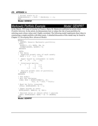 476 APPENDIX A
! Prices scale to 1;
@SUM(GOOD(G): - H(G) * PRICE(G)) = -1;
END

Model: GENEQ1

Markowitz Portfolio Example

Model: GENPRT

In the March, 1952 issue of Journal of Finance, Harry M. Markowitz published an article titled
Portfolio Selection. In the article, he demonstrates how to reduce the risk of asset portfolios by
selecting assets whose values aren’t highly correlated. The following model implements these ideas in
constructing a simple portfolio with three assets. A detailed discussion of this model may be found in
Chapter 12, Developing More Advanced Models.
MODEL:
! GENPRT: Generic Markowitz portfolio;
SETS:
ASSET/1..3/: RATE, UB, X;
COVMAT(ASSET, ASSET): V;
ENDSETS
DATA:
! The data;
! Expected growth rate of each asset;
RATE = 1.3
1.2 1.08;
!

Upper bound on investment in each;
UB
= .75
.75
.75;

!

Covariance matrix;
=
3
1
-.5
1
2
-.4
-.5
-.4
1;

V

!

Desired growth rate of portfolio;
GROWTH = 1.12;
ENDDATA
! The model;
! Min the variance;
[VAR] MIN = @SUM(COVMAT(I, J):
V(I, J) * X(I) * X(J));
! Must be fully invested;
[FULL] @SUM(ASSET: X) = 1;
! Upper bounds on each;
@FOR(ASSET: @BND(0, X, UB));
! Desired value or return after 1 period;
[RET] @SUM(ASSET: RATE * X) >= GROWTH;
END

Model: GENPRT

 