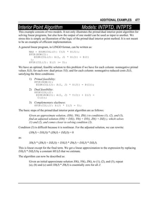 ADDITIONAL EXAMPLES

Interior Point Algorithm

477

Models: INTPTD, INTPTS

This example consists of two models. It not only illustrates the primal/dual interior point algorithm for
solving linear programs, but also how the output of one model can be used as input to another. We
stress this is simply an illustration of the logic of the primal/dual interior point method. It is not meant
to be an example of efficient implementation.
A general linear program, in LINGO format, can be written as:
MAX = @SUM(COL(J): C(J) * X(J));
@FOR(ROW(I):
@SUM(COL(J): A(I, J) * X(J)) = B(I)
);
@FOR(COL(J): X(J) >= 0);

We have an optimal, feasible solution to this problem if we have for each column: nonnegative primal
values X(J); for each row: dual prices Y(I); and for each column: nonnegative reduced costs Z(J),
satisfying the three conditions:
1) Primal feasibility:
@FOR(ROW(I):
@SUM(COL(J): A(I, J) * X(J)) = B(I));

2) Dual feasibility:
@FOR(COL(J):
@SUM(ROW(I): A(I, J) * Y(I)) + Z(J) =
C(J));

3) Complementary slackness:
@FOR(COL(J): X(J) * Z(J) = 0);

The basic steps of the primal/dual interior point algorithm are as follows:
Given an approximate solution, (X0(), Y0(), Z0() ) to conditions (1), (2), and (3),
find an adjusted solution (X0() + DX(), Y0() + DY(), Z0() + DZ() ), which solves
(1) and (2), and comes closer to solving condition (3).
Condition (3) is difficult because it is nonlinear. For the adjusted solution, we can rewrite:
(X0(J) + DX(J)) * (Z0(J) + DZ(J)) = 0
as:
X0(J) * (Z0(J) + DZ(J)) + DX(J) * Z0(J) + DX(J) * DZ(J).
This is linear except for the final term. We get a linear approximation to the expression by replacing
DX(J) * DZ(J) by a constant MU(J) that we estimate.
The algorithm can now be described as:
Given an initial approximate solution X0(), Y0(), Z0(), to (1), (2), and (3), repeat
(a), (b) and (c) until X0(J) * Z0(J) is essentially zero for all J:

 