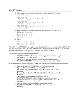 478 APPENDIX A
a)

Choose a direction to move in by selecting a small value for MU(J) and
solve the linear system:
@FOR(ROW(I):
@SUM(COL(J): A(I, J) * (X0(J) +
DX(J))) = B(I));
@FOR(COL(J):
@SUM(ROW(I): A(I, J) * (Y0(I) +
DY(I))) + Z(J)= C(J));
@FOR(COL(J):
X0(J) * (Z0(J) + DZ(J)) + Z0(J) *
DX(J) - MU(J) = 0;

b) Choose a step size in the direction found in (a) by scaling the DX(), DY(),
DZ() proportionately, so :
X0(J) + DX(J) >= 0;
Y0(J) + DY(J) >= 0;
Z0(J) + DZ(J) >= 0;

c)

Reset:
X0(J) = X0(J) + DX(J)
Y0(J) = Y0(J) + DY(J)
Z0(J) = Z0(J) + DZ(J)

The LINGO model INTPTD does step (a). It uses the @FILE function to automatically read X0(), Y0(),
and Z0() from file INTPTD.LDT. The LINGO model INTPTS does steps (b) and (c). It uses the @FILE
function to automatically read DX(), DY(), and DZ() from file INTPTS.LDT.
The following files simplify running the example:
1.
2.
3.

SAMPLESINTPTD.BAK contains a starting approximate solution (copy this
file to SAMPLESINTPTD.LDT),
SAMPLESINTPTD.LTF contains commands for doing step (a), and
SAMPLESINTPTS.LTF contains commands for doing steps (b), and (c).

If you are running a Windows version of LINGO, you can run this example by doing the following:
1.
2.
3.
4.
5.
6.
7.
8.

Open SAMPLESINTPTD.LG4 using the File|Open command.
Open SAMPLESNTPTS.LG4 using the File|Open command.
Get the new direction by solving INTPTD.LG4 with the LINGO|Solve
command.
Examine the new direction (DX, DY, DZ). If the new direction is “small”,
then stop.
Save new direction to disk by running the script file
SAMPLESINTPTD.LTF with the File|Take Commands command.
Compute the new step size by solving INTPTS.LG4 with the LINGO|Solve
command.
Save the updated solution to disk by running the script file
SAMPLESINTPTS.LTF with the File|Take Commands command.
Go to step 3.

 