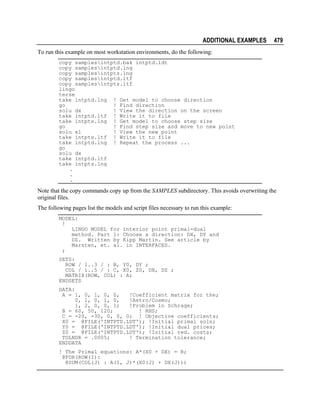 ADDITIONAL EXAMPLES

479

To run this example on most workstation environments, do the following:
copy samplesintptd.bak intptd.ldt
copy samplesintptd.lng
copy samplesintpts.lng
copy samplesintptd.ltf
copy samplesintpts.ltf
lingo
terse
take intptd.lng ! Get model to choose direction
go
! Find direction
solu dx
! View the direction on the screen
take intptd.ltf ! Write it to file
take intpts.lng ! Get model to choose step size
go
! Find step size and move to new point
solu x1
! View the new point
take intpts.ltf ! Write it to file
take intptd.lng ! Repeat the process ...
go
solu dx
take intptd.ltf
take intpts.lng
.
.
.

Note that the copy commands copy up from the SAMPLES subdirectory. This avoids overwriting the
original files.
The following pages list the models and script files necessary to run this example:
MODEL:
!
LINGO MODEL for interior point primal-dual
method. Part 1: Choose a direction: DX, DY and
DZ. Written by Kipp Martin. See article by
Marsten, et. al. in INTERFACES.
;
SETS:
ROW / 1..3 / : B, Y0, DY ;
COL / 1..5 / : C, X0, Z0, DX, DZ ;
MATRIX(ROW, COL) : A;
ENDSETS
DATA:
A = 1, 0, 1, 0, 0,
!Coefficient matrix for the;
0, 1, 0, 1, 0,
!Astro/Cosmo;
1, 2, 0, 0, 1;
!Problem in Schrage;
B = 60, 50, 120;
! RHS;
C = -20, -30, 0, 0, 0; ! Objective coefficients;
X0 = @FILE('INTPTD.LDT'); !Initial primal soln;
Y0 = @FILE('INTPTD.LDT'); !Initial dual prices;
Z0 = @FILE('INTPTD.LDT'); !Initial red. costs;
TOLNDR = .0005;
! Termination tolerance;
ENDDATA
! The Primal equations: A*(X0 + DX) = B;
@FOR(ROW(I):
@SUM(COL(J) : A(I, J)*(X0(J) + DX(J)))

 