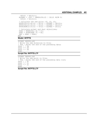 ADDITIONAL EXAMPLES
-X0(J) / DX(J)));
ALPHAD = .995 * (@MIN(COL(J) | DZ(J) #LT# 0:
-Z0(J) / DZ(J)));
! Calculate the new
@FOR(COL(J):X1(J) =
@FOR(COL(J):Z1(J) =
@FOR(ROW(I):Y1(I) =

point: X1, Z1,
X0(J) + ALPHAP
Z0(J) + ALPHAD
Y0(I) + ALPHAD

Y1;
* DX(J));
* DZ(J));
* DY(I);

! Calculate primal and dual objectives;
POBJ = @SUM(COL: X1 * C);
DOBJ = @SUM(ROW: Y1 * B);
GAP = DOBJ - POBJ;
END

Model: INTPTS
DIVERT INTPTS.LDT
! Write the new direction to file;
! The ~ marks the end of the preceding data;
SOLU ' ' DX
SOLU '~' DY
SOLU '~' DZ
RVRT

Script File: INTPTD.LTF
DIVERT INTPTD.LDT
! Write the new point to file;
! The ~ marks the end of the preceding data list;
SOLU ' ' X1
SOLU '~' Y1
SOLU '~' Z1
RVRT

Script File: INTPTD.LTF

481

 