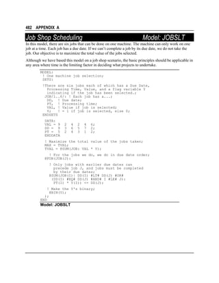 482 APPENDIX A

Job Shop Scheduling

Model: JOBSLT

In this model, there are six jobs that can be done on one machine. The machine can only work on one
job at a time. Each job has a due date. If we can’t complete a job by its due date, we do not take the
job. Our objective is to maximize the total value of the jobs selected.
Although we have based this model on a job shop scenario, the basic principles should be applicable in
any area where time is the limiting factor in deciding what projects to undertake.
MODEL:
! One machine job selection;
SETS:
!There are six jobs each of which has a Due Date,
Processing Time, Value, and a flag variable Y
indicating if the job has been selected.;
JOB/1..6/: ! Each job has a...;
DD, ! Due date;
PT, ! Processing time;
VAL, ! Value if job is selected;
Y;
! = 1 if job is selected, else 0;
ENDSETS
DATA:
VAL = 9
DD = 9
PT = 5
ENDDATA

2
3
2

4
6
4

2
5
3

4
7
1

6;
2;
2;

! Maximize the total value of the jobs taken;
MAX = TVAL;
TVAL = @SUM(JOB: VAL * Y);
! For the jobs we do, we do in due date order;
@FOR(JOB(J):
! Only jobs with earlier due dates can
precede job J, and jobs must be completed
by their due dates;
@SUM(JOB(I)| DD(I) #LT# DD(J) #OR#
(DD(I) #EQ# DD(J) #AND# I #LE# J):
PT(I) * Y(I)) <= DD(J);
! Make the Y's binary;
@BIN(Y);
);
END

Model: JOBSLT

 