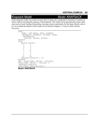 ADDITIONAL EXAMPLES

Knapsack Model

483

Model: KNAPSACK

In the knapsack model, one wants to select items to place into a knapsack to maximize a measure of
utility without exceeding the capacity of the knapsack. This model can be generalized to many other
areas such as truck loading, bin packing, choosing science experiments for the Space Shuttle, and so
on. An in-depth description of this model can be found in Chapter 3, Using Variable Domain
Functions.
SETS:
ITEMS / ANT_REPEL, BEER, BLANKET,
BRATWURST, BROWNIES, FRISBEE, SALAD,
WATERMELON/:
INCLUDE, WEIGHT, RATING;
ENDSETS
DATA:
WEIGHT RATING =
1
2
3
9
4
3
3
8
3
10
1
6
5
4
10
10;
KNAPSACK_CAPACITY = 15;
ENDDATA
MAX = @SUM(ITEMS: RATING * INCLUDE);
@SUM(ITEMS: WEIGHT * INCLUDE) <=
KNAPSACK_CAPACITY;
@FOR(ITEMS: @BIN(INCLUDE));

Model: KNAPSACK

 