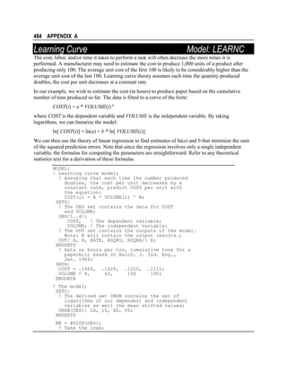 484 APPENDIX A

Learning Curve

Model: LEARNC

The cost, labor, and/or time it takes to perform a task will often decrease the more times it is
performed. A manufacturer may need to estimate the cost to produce 1,000 units of a product after
producing only 100. The average unit cost of the first 100 is likely to be considerably higher than the
average unit cost of the last 100. Learning curve theory assumes each time the quantity produced
doubles, the cost per unit decreases at a constant rate.
In our example, we wish to estimate the cost (in hours) to produce paper based on the cumulative
number of tons produced so far. The data is fitted to a curve of the form:
COST(i) = a * VOLUME(i) b
where COST is the dependent variable and VOLUME is the independent variable. By taking
logarithms, we can linearize the model:
ln[ COST(i)] = ln(a) + b * ln[ VOLUME(i)]
We can then use the theory of linear regression to find estimates of ln(a) and b that minimize the sum
of the squared prediction errors. Note that since the regression involves only a single independent
variable, the formulas for computing the parameters are straightforward. Refer to any theoretical
statistics text for a derivation of these formulas.
MODEL:
! Learning curve model;
! Assuming that each time the number produced
doubles, the cost per unit decreases by a
constant rate, predict COST per unit with
the equation:
COST(i) = A * VOLUME(i) ^ B;
SETS:
! The OBS set contains the data for COST
and VOLUME;
OBS/1..4/:
COST,
! The dependent variable;
VOLUME; ! The independent variable;
! The OUT set contains the outputs of the model.
Note: R will contain the output results.;
OUT/ A, B, RATE, RSQRU, RSQRA/: R;
ENDSETS
! Data on hours per ton, cumulative tons for a
papermill based on Balof, J. Ind. Eng.,
Jan. 1966;
DATA:
COST = .1666, .1428, .1250, .1111;
VOLUME = 8,
60,
100
190;
ENDDATA
! The model;
SETS:
! The derived set OBSN contains the set of
logarithms of our dependent and independent
variables as well the mean shifted values;
OBSN(OBS): LX, LY, XS, YS;
ENDSETS
NK = @SIZE(OBS);
! Take the logs;

 