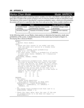 486 APPENDIX A

Markov Chain Model

Model: MARKOV

A standard approach used in modeling random variables over time is the Markov chain approach. The
basic idea is to think of the system as being in one of a discrete number of states at each point in time.
The behavior of the system is described by a transition probability matrix, which gives the probability
the system will move to a specified other state from some given state. Some example situations are:
System
Consumer brand
switching
Inventory System

States
Brand of product most recently
purchased by consumer
Amount of inventory on hand

Cause of Transition
Consumer changes mind,
advertising
Orders for new material,
demands

In the following model, we use Markov chain analysis to determine the long-term, steady state
probabilities of the system. A detailed discussion of this model may be found in Chapter 12,
Developing More Advanced Models.
MODEL:
! Markov chain model;
SETS:
! There are four states in our model and over
time the model will arrive at a steady state
equilibrium.
SPROB(J) = steady state probability;
STATE/ A B C D/: SPROB;
! For each state, there's a probability of moving
to each other state. TPROB(I, J) = transition
probability;
SXS(STATE, STATE): TPROB;
ENDSETS
DATA:
! The transition probabilities. These are probabilities of moving from one state to the next
in each time period. Our model has four states,
for each time period there's a probability of
moving to each of the four states. The sum of
probabilities across each of the rows is 1,
since the system either moves to a new state or
remains in the current one.;
TPROB = .75 .1 .05 .1
.4
.2 .1
.3
.1
.2 .4
.3
.2
.2 .3
.3;
ENDDATA
! The model;
! Steady state equations;
!
Only need N equations, so drop last;
@FOR(STATE(J)| J #LT# @SIZE(STATE):
SPROB(J) = @SUM(SXS(I, J): SPROB(I) *
TPROB(I, J))
);
! The steady state probabilities must sum to 1;
@SUM(STATE: SPROB) = 1;
! Check the input data, warn the user if the sum
of probabilities in a row does not equal 1.;
@FOR(STATE(I):

 
