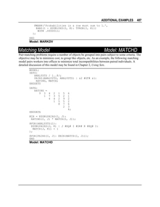 ADDITIONAL EXAMPLES

487

@WARN('Probabilities in a row must sum to 1.',
@ABS(1 - @SUM(SXS(I, K): TPROB(I, K)))
#GT# .000001);
);
END

Model: MARKOV

Matching Model

Model: MATCHD

Pair-matching problems require a number of objects be grouped into pairs subject to some criteria. The
objective may be to minimize cost, to group like objects, etc. As an example, the following matching
model pairs workers into offices to minimize total incompatibilities between paired individuals. A
detailed discussion of this model may be found in Chapter 2, Using Sets.
MODEL:
SETS:
ANALYSTS / 1..8/;
PAIRS(ANALYSTS, ANALYSTS) | &2 #GT# &1:
RATING, MATCH;
ENDSETS
DATA:
RATING =
9 3 4
1 7
4

2
3
4
1

1
5
2
5
8

5
2
9
5
7
2

6
1
2
2
6
3
4;

ENDDATA
MIN = @SUM(PAIRS(I, J):
RATING(I, J) * MATCH(I, J));
@FOR(ANALYSTS(I):
@SUM(PAIRS(J, K) | J #EQ# I #OR# K #EQ# I:
MATCH(J, K)) = 1
);
@FOR(PAIRS(I, J): @BIN(MATCH(I, J)));
END

Model: MATCHD

 