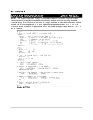 488 APPENDIX A

Computing Demand Backlog

Model: METRIC

The METRIC model estimates the average number of backorders in a two level inventory system
composed of a single depot or distribution center and any number of outlets served by the depot.
Inventory policy at each location is described by a single number S. Whenever the sum of the amount
on hand and on order drops below S, an order is placed to bring inventory back up to S. This is an
evaluation model, rather than an optimization model. The user is prompted for the S values (SDEPOT
and SOUTLET).
MODEL:
! The two level METRIC inventory model. ;
SETS:
OUTLET/1..2/: ! Each outlet has a...;
ROUTLET, ! Resupply time from depot to outlet;
DEM,
! Demand rate at outlet;
SOUTLET, ! Stock level to use at outlet;
ERT,
! Effective resupply time to outlet;
AL;
! Average level of backlogged demand;
ENDSETS
DATA:
ROUTLET = 2
DEM =
.1
RDEPOT = 14;

2;
.1;

!

Get the stock levels from the user;
SDEPOT = ?;
SOUTLET = ?, ?;
ENDDATA

! Compute total demand;
DEM0 = @SUM(OUTLET: DEM);
! Effective expected wait at depot;
EWT0 = @PPL(DEM0 * RDEPOT, SDEPOT)/ DEM0;
@FOR(OUTLET(I):
! Estimate the resupply time including depot delay;
ERT(I) = ROUTLET(I) + EWT0;
! Expected demand on backorder;
AL(I) = @PPL(DEM(I) * ERT(I), SOUTLET(I));
);
! Total expected demand on backorder;
TBACK = @SUM(OUTLET: AL);
END

Model: METRIC

 