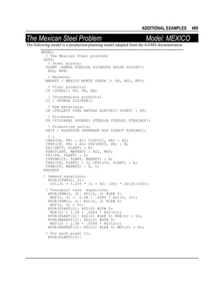 ADDITIONAL EXAMPLES

The Mexican Steel Problem

Model: MEXICO

The following model is a production-planning model adapted from the GAMS documentation.
MODEL:
! The Mexican Steel problem;
SETS:
! Steel plants;
PLANT /AHMSA FUNDIDA SICARTSA HYLSA HYLSAP/:
RD2, MUE;
! Markets;
MARKET / MEXICO MONTE GUADA /: DD, RD3, MUV;
! Final products;
CF /STEEL/: PV, PE, EB;
! Intermediate products;
CI / SPONGE PIGIRON/;
! Raw materials;
CR /PELLETS COKE NATGAS ELECTRIC SCRAP/ : PD;
! Processes;
PR /PIGIRON1 SPONGE1 STEELOH STEELEL STEELBOF/;
! Productive units;
UNIT / BLASTFUR OPENHEAR BOF DIRECT ELECARC/;
! ;
CRXP(CR, PR) : A1; CIXP(CI, PR) : A2;
CFXP(CF, PR) : A3; UXP(UNIT, PR) : B;
UXI(UNIT, PLANT) : K;
PXM(PLANT, MARKET) : RD1, MUF;
PXI(PR, PLANT) : Z;
CFXPXM(CF, PLANT, MARKET) : X;
CRXI(CR, PLANT) : U; CFXI(CF, PLANT) : E;
CFXM(CF, MARKET) : D, V;
ENDSETS
! Demand equations;
@FOR(CFXM(C, J):
D(C,J) = 5.209 * (1 + 40/ 100) * DD(J)/100);
! Transport rate equations;
@FOR(PXM(I, J)| RD1(I, J) #GT# 0:
MUF(I, J) = 2.48 + .0084 * RD1(I, J));
@FOR(PXM(I, J)| RD1(I, J) #LE# 0:
MUF(I, J) = 0);
@FOR(PLANT(I)| RD2(I) #GT# 0:
MUE(I) = 2.48 + .0084 * RD2(I));
@FOR(PLANT(I)| RD2(I) #LE# 0: MUE(I) = 0);
@FOR(MARKET(J)| RD3(J) #GT# 0:
MUV(J) = 2.48 + .0084 * RD3(J));
@FOR(MARKET(J)| RD3(J) #LE# 0: MUV(J) = 0);
! For each plant I1;
@FOR(PLANT(I1):

489

 