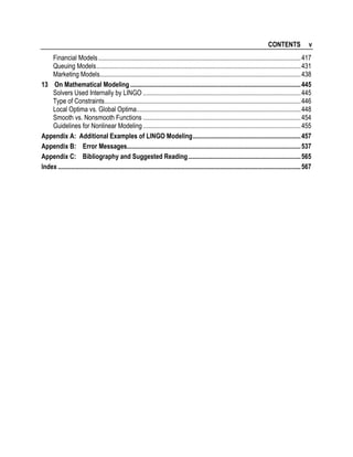 CONTENTS

v

Financial Models..............................................................................................................................417
Queuing Models...............................................................................................................................431
Marketing Models.............................................................................................................................438
13 On Mathematical Modeling ..........................................................................................................445
Solvers Used Internally by LINGO ..................................................................................................445
Type of Constraints..........................................................................................................................446
Local Optima vs. Global Optima......................................................................................................448
Smooth vs. Nonsmooth Functions ..................................................................................................454
Guidelines for Nonlinear Modeling ..................................................................................................455
Appendix A: Additional Examples of LINGO Modeling...................................................................457
Appendix B: Error Messages............................................................................................................537
Appendix C: Bibliography and Suggested Reading......................................................................565
Index .......................................................................................................................................................567

 