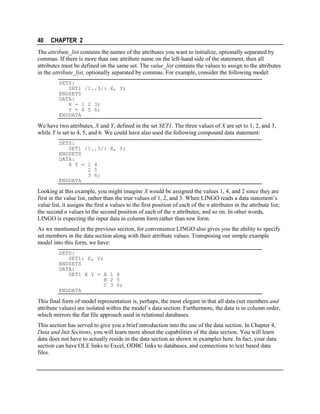 40

CHAPTER 2

The attribute_list contains the names of the attributes you want to initialize, optionally separated by
commas. If there is more than one attribute name on the left-hand side of the statement, then all
attributes must be defined on the same set. The value_list contains the values to assign to the attributes
in the attribute_list, optionally separated by commas. For example, consider the following model:
SETS:
SET1 /1..3/: X, Y;
ENDSETS
DATA:
X = 1 2 3;
Y = 4 5 6;
ENDDATA

We have two attributes, X and Y, defined in the set SET1. The three values of X are set to 1, 2, and 3,
while Y is set to 4, 5, and 6. We could have also used the following compound data statement:
SETS:
SET1 /1..3/: X, Y;
ENDSETS
DATA:
X Y = 1 4
2 5
3 6;
ENDDATA

Looking at this example, you might imagine X would be assigned the values 1, 4, and 2 since they are
first in the value list, rather than the true values of 1, 2, and 3. When LINGO reads a data statement’s
value list, it assigns the first n values to the first position of each of the n attributes in the attribute list;
the second n values to the second position of each of the n attributes; and so on. In other words,
LINGO is expecting the input data in column form rather than row form.
As we mentioned in the previous section, for convenience LINGO also gives you the ability to specify
set members in the data section along with their attribute values. Transposing our simple example
model into this form, we have:
SETS:
SET1: X, Y;
ENDSETS
DATA:
SET1 X Y = A 1 4
B 2 5
C 3 6;
ENDDATA

This final form of model representation is, perhaps, the most elegant in that all data (set members and
attribute values) are isolated within the model’s data section. Furthermore, the data is in column order,
which mirrors the flat file approach used in relational databases.
This section has served to give you a brief introduction into the use of the data section. In Chapter 4,
Data and Init Sections, you will learn more about the capabilities of the data section. You will learn
data does not have to actually reside in the data section as shown in examples here. In fact, your data
section can have OLE links to Excel, ODBC links to databases, and connections to text based data
files.

 