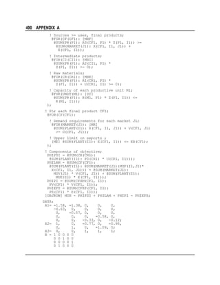 490 APPENDIX A
! Sources >= uses, final products;
@FOR(CF(CF1): [MBF]
@SUM(PR(P1): A3(CF1, P1) * Z(P1, I1)) >=
@SUM(MARKET(J1): X(CF1, I1, J1)) +
E(CF1, I1));
! Intermediate products;
@FOR(CI(CI1): [MBI]
@SUM(PR(P1): A2(CI1, P1) *
Z(P1, I1)) >= 0);
! Raw materials;
@FOR(CR(CR1): [MBR]
@SUM(PR(P1): A1(CR1, P1) *
Z(P1, I1)) + U(CR1, I1) >= 0);
! Capacity of each productive unit M1;
@FOR(UNIT(M1): [CC]
@SUM(PR(P1): B(M1, P1) * Z(P1, I1)) <=
K(M1, I1));
);
! For each final product CF1;
@FOR(CF(CF1):
! Demand requirements for each market J1;
@FOR(MARKET(J1): [MR]
@SUM(PLANT(I1): X(CF1, I1, J1)) + V(CF1, J1)
>= D(CF1, J1));
! Upper limit on exports ;
[ME] @SUM(PLANT(I1): E(CF1, I1)) <= EB(CF1);
);
! Components of objective;
PHIPSI = @SUM(CR(CR1):
@SUM(PLANT(I1): PD(CR1) * U(CR1, I1)));
PHILAM = @SUM(CF(CF1):
@SUM(PLANT(I1): @SUM(MARKET(J1):MUF(I1,J1)*
X(CF1, I1, J1))) + @SUM(MARKET(J1):
MUV(J1) * V(CF1, J1)) + @SUM(PLANT(I1):
MUE(I1) * E(CF1, I1)));
PHIPI = @SUM(CFXM(CF1, I1):
PV(CF1) * V(CF1, I1));
PHIEPS = @SUM(CFXP(CF1, I1):
PE(CF1) * E(CF1, I1));
[OBJROW] MIN = PHIPSI + PHILAM + PHIPI - PHIEPS;
DATA:
A1= -1.58, -1.38, 0,
0,
0,
-0.63, 0,
0,
0,
0,
0,
-0.57, 0,
0,
0,
0,
0,
0,
-0.58, 0,
0,
0,
-0.33, 0,
-0.12;
A2= 1,
0,
-0.77, 0,
-0.95,
0,
1,
0,
-1.09, 0;
A3= 0,
0,
1,
1,
1;
B = 1 0 0 0 0
0 0 1 0 0
0 0 0 0 1
0 1 0 0 0

 