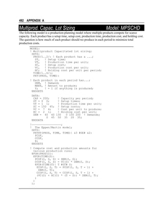 492 APPENDIX A

Multiprod. Capac. Lot Sizing

Model: MPSCHD

The following model is a production-planning model where multiple products compete for scarce
capacity. Each product has a setup time, setup cost, production time, production cost, and holding cost.
The question is how much of each product should we produce in each period to minimize total
production costs.
MODEL:
! Multiproduct Capacitated lot sizing;
SETS:
PROD/1..2/: ! Each product has a ...;
ST,
! Setup time;
VT,
! Production time per unit;
SC,
! Setup cost;
VC,
! Production cost per unit;
HC;
! Holding cost per unit per period;
TIME/1..6/:;
PXT(PROD, TIME):
! Each product in each period has...;
DEM, ! Demand;
MAKE, ! Amount to produce;
Y;
! = 1 if anything is produced;
ENDSETS
DATA:
CAP = 200;
! Capacity per period;
ST = 0 0;
! Setup times;
VT = 1 1;
! Production time per unit;
SC = 150 45; ! Setup costs;
VC = 7 4;
! Cost per unit to produce;
HC = 2 1;
! Holding cost per unit;
DEM = 40 60 130
0 100 200 ! Demands;
0 45 50 35 20 35;
ENDDATA
!——————————————————;
! The Eppen/Martin model;
SETS:
PXTXT(PROD, TIME, TIME)| &3 #GE# &2:
PCOF,
CCOF,
X;
ENDSETS
! Compute cost and production amounts for
various production runs;
@FOR(PROD(I):
@FOR(TIME(S):
PCOF(I, S, S) = DEM(I, S);
CCOF(I, S, S) = VC(I) * DEM(I, S);
@FOR(TIME(T)| T #GT# S:
PCOF(I, S, T) = PCOF(I, S, T - 1) +
DEM(I, T);
CCOF(I, S, T) = CCOF(I, S, T - 1) +
(VC(I) + HC(I) * (T - S)) * DEM(I, T);
)
)
);

 