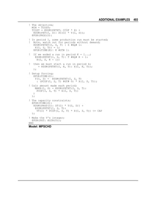 ADDITIONAL EXAMPLES
! The objective;
MIN = TCOST;
TCOST = @SUM(PXTXT: CCOF * X) +
@SUM(PXT(I, S): SC(I) * Y(I, S));
@FOR(PROD(I):
! In period 1, some production run must be started;
! Note, watch out for periods without demand;
@SUM(PXTXT(I, S, T) | S #EQ# 1:
X(I, S, T)) = 1;
@FOR(TIME(K)| K #GT# 1:
!

If we ended a run in period K - 1...;
@SUM(PXTXT(I, S, T)| T #EQ# K - 1:
X(I, S, K - 1))

!

then we must start a run in period k;
= @SUM(PXTXT(I, K, T): X(I, K, T));
);

! Setup forcing;
@FOR(TIME(S):
Y(I, S) = @SUM(PXTXT(I, S, T)
: (PCOF(I, S, T) #GT# 0) * X(I, S, T));
! Calc amount made each period;
MAKE(I, S) = @SUM(PXTXT(I, S, T):
PCOF(I, S, T) * X(I, S, T))
)
);
! The capacity constraints;
@FOR(TIME(S):
@SUM(PROD(I): ST(I) * Y(I, S)) +
@SUM(PXTXT(I, S, T):
VT(I) * PCOF(I, S, T) * X(I, S, T)) <= CAP
);
! Make the Y's integer;
@FOR(PXT: @GIN(Y));
END

Model: MPSCHD

493

 