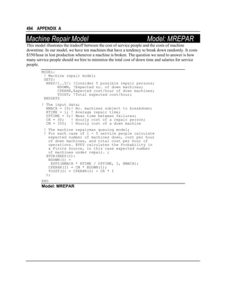 494 APPENDIX A

Machine Repair Model

Model: MREPAR

This model illustrates the tradeoff between the cost of service people and the costs of machine
downtime. In our model, we have ten machines that have a tendency to break down randomly. It costs
$350/hour in lost production whenever a machine is broken. The question we need to answer is how
many service people should we hire to minimize the total cost of down time and salaries for service
people.
MODEL:
! Machine repair model;
SETS:
NREP/1..5/: !Consider 5 possible repair persons;
NDOWN, !Expected no. of down machines;
CPERHR,Expected cost/hour of down machines;
TCOST; !Total expected cost/hour;
ENDSETS
! The input data;
NMACH = 10;! No. machines subject to breakdown;
RTIME = 1; ! Average repair time;
UPTIME = 5;! Mean time between failures;
CR = 30;
! Hourly cost of a repair person;
CM = 350; ! Hourly cost of a down machine
! The machine repairman queuing model;
! For each case of 1 - 5 service people calculate
expected number of machines down, cost per hour
of down machines, and total cost per hour of
operations. @PFS calculates the Probability in
a Finite Source, in this case expected number
of machines under repair. ;
@FOR(NREP(I):
NDOWN(I) =
@PFS(NMACH * RTIME / UPTIME, I, NMACH);
CPERHR(I) = CM * NDOWN(I);
TCOST(I) = CPERHR(I) + CR * I
);
END

Model: MREPAR

 